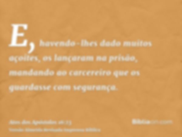 E, havendo-lhes dado muitos açoites, os lançaram na prisão, mandando ao carcereiro que os guardasse com segurança.