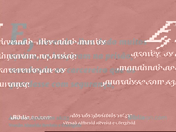 E, havendo-lhes dado muitos açoites, os lançaram na prisão, mandando ao carcereiro que os guardasse com segurança,