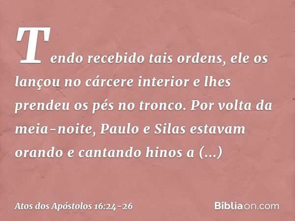 Tendo recebido tais ordens, ele os lançou no cárcere interior e lhes prendeu os pés no tronco. Por volta da meia-noite, Paulo e Silas estavam orando e cantando 