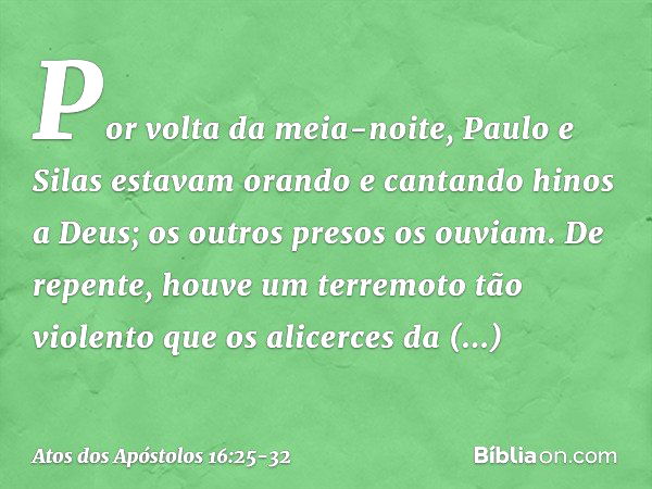 Por volta da meia-noite, Paulo e Silas estavam orando e cantando hinos a Deus; os outros presos os ouviam. De repente, houve um terremoto tão violento que os al