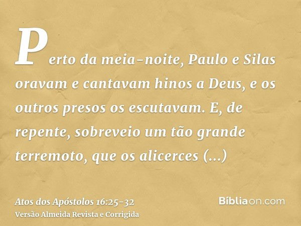 Perto da meia-noite, Paulo e Silas oravam e cantavam hinos a Deus, e os outros presos os escutavam.E, de repente, sobreveio um tão grande terremoto, que os alic