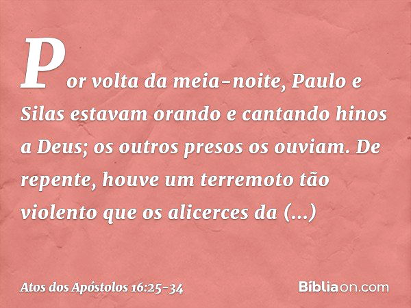 Por volta da meia-noite, Paulo e Silas estavam orando e cantando hinos a Deus; os outros presos os ouviam. De repente, houve um terremoto tão violento que os al