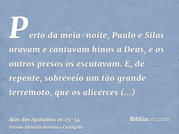 Perto da meia-noite, Paulo e Silas oravam e cantavam hinos a Deus, e os outros presos os escutavam.E, de repente, sobreveio um tão grande terremoto, que os alic