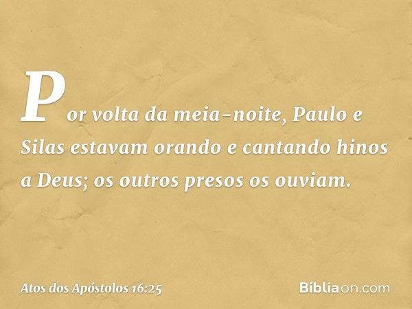 Por volta da meia-noite, Paulo e Silas estavam orando e cantando hinos a Deus; os outros presos os ouviam. -- Atos dos Apóstolos 16:25