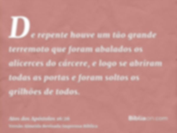 De repente houve um tão grande terremoto que foram abalados os alicerces do cárcere, e logo se abriram todas as portas e foram soltos os grilhões de todos.