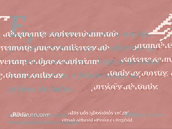 E, de repente, sobreveio um tão grande terremoto, que os alicerces do cárcere se moveram, e logo se abriram todas as portas, e foram soltas as prisões de todos.