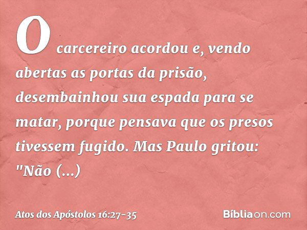 O carcereiro acordou e, vendo abertas as portas da prisão, desembainhou sua espada para se matar, porque pensava que os presos tivessem fugido. Mas Paulo gritou