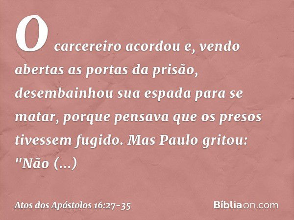 O carcereiro acordou e, vendo abertas as portas da prisão, desembainhou sua espada para se matar, porque pensava que os presos tivessem fugido. Mas Paulo gritou