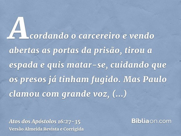 Acordando o carcereiro e vendo abertas as portas da prisão, tirou a espada e quis matar-se, cuidando que os presos já tinham fugido.Mas Paulo clamou com grande 