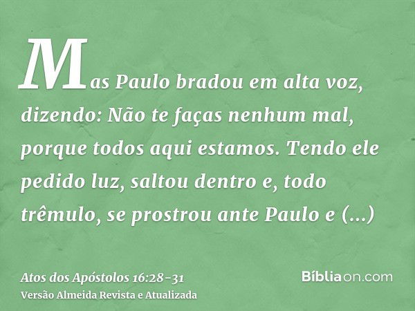 Mas Paulo bradou em alta voz, dizendo: Não te faças nenhum mal, porque todos aqui estamos.Tendo ele pedido luz, saltou dentro e, todo trêmulo, se prostrou ante 