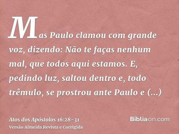 Mas Paulo clamou com grande voz, dizendo: Não te faças nenhum mal, que todos aqui estamos.E, pedindo luz, saltou dentro e, todo trêmulo, se prostrou ante Paulo 