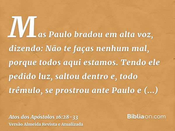 Mas Paulo bradou em alta voz, dizendo: Não te faças nenhum mal, porque todos aqui estamos.Tendo ele pedido luz, saltou dentro e, todo trêmulo, se prostrou ante 