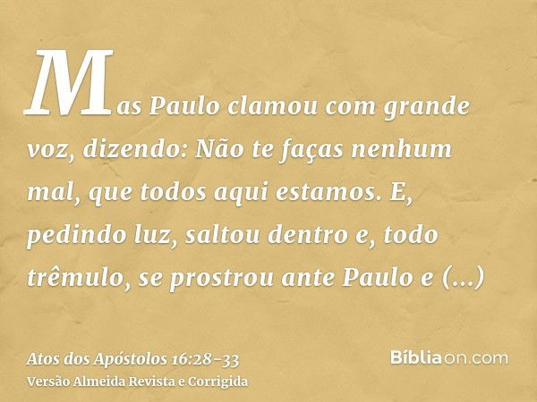 Mas Paulo clamou com grande voz, dizendo: Não te faças nenhum mal, que todos aqui estamos.E, pedindo luz, saltou dentro e, todo trêmulo, se prostrou ante Paulo 