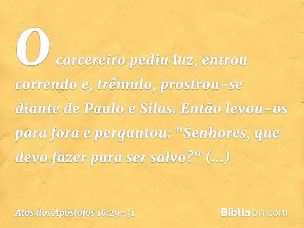 O carcereiro pediu luz, entrou correndo e, trêmulo, prostrou-se diante de Paulo e Silas. Então levou-os para fora e perguntou: "Senhores, que devo fazer para se