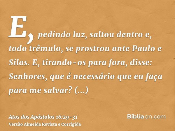 E, pedindo luz, saltou dentro e, todo trêmulo, se prostrou ante Paulo e Silas.E, tirando-os para fora, disse: Senhores, que é necessário que eu faça para me sal