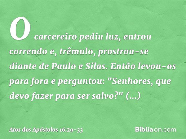 O carcereiro pediu luz, entrou correndo e, trêmulo, prostrou-se diante de Paulo e Silas. Então levou-os para fora e perguntou: "Senhores, que devo fazer para se