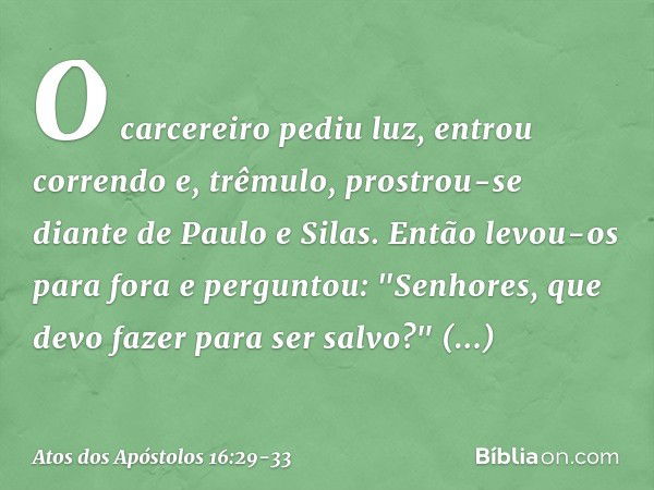 O carcereiro pediu luz, entrou correndo e, trêmulo, prostrou-se diante de Paulo e Silas. Então levou-os para fora e perguntou: "Senhores, que devo fazer para se