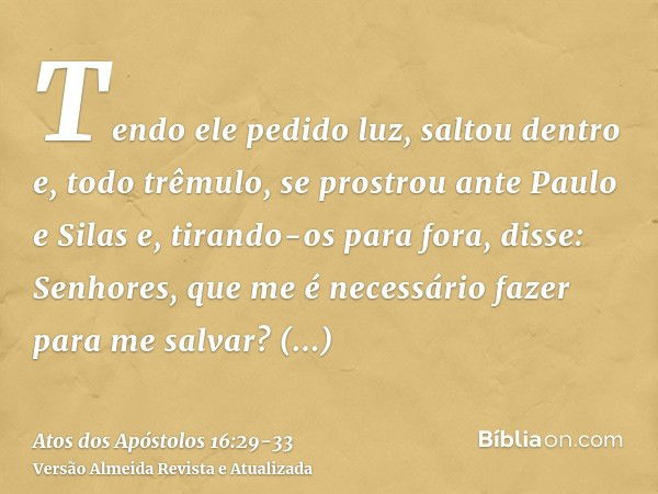 Tendo ele pedido luz, saltou dentro e, todo trêmulo, se prostrou ante Paulo e Silase, tirando-os para fora, disse: Senhores, que me é necessário fazer para me s