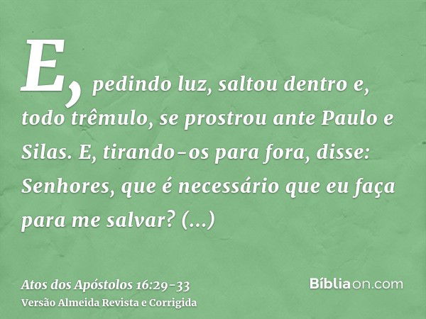 E, pedindo luz, saltou dentro e, todo trêmulo, se prostrou ante Paulo e Silas.E, tirando-os para fora, disse: Senhores, que é necessário que eu faça para me sal