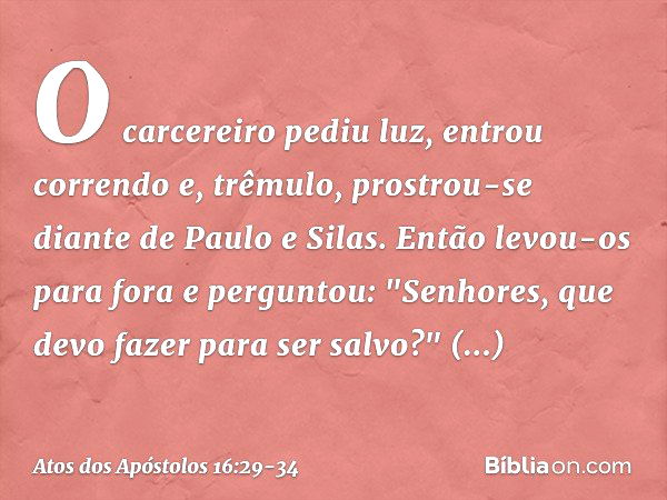 O carcereiro pediu luz, entrou correndo e, trêmulo, prostrou-se diante de Paulo e Silas. Então levou-os para fora e perguntou: "Senhores, que devo fazer para se