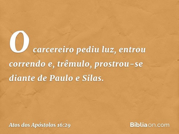 O carcereiro pediu luz, entrou correndo e, trêmulo, prostrou-se diante de Paulo e Silas. -- Atos dos Apóstolos 16:29