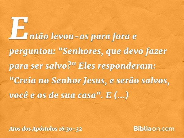 Então levou-os para fora e perguntou: "Senhores, que devo fazer para ser salvo?" Eles responderam: "Creia no Senhor Jesus, e serão salvos, você e os de sua casa