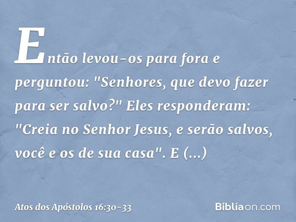 Então levou-os para fora e perguntou: "Senhores, que devo fazer para ser salvo?" Eles responderam: "Creia no Senhor Jesus, e serão salvos, você e os de sua casa