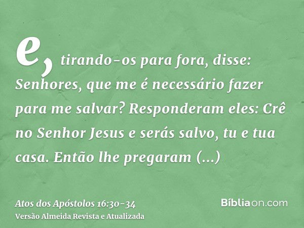 e, tirando-os para fora, disse: Senhores, que me é necessário fazer para me salvar?Responderam eles: Crê no Senhor Jesus e serás salvo, tu e tua casa.Então lhe 