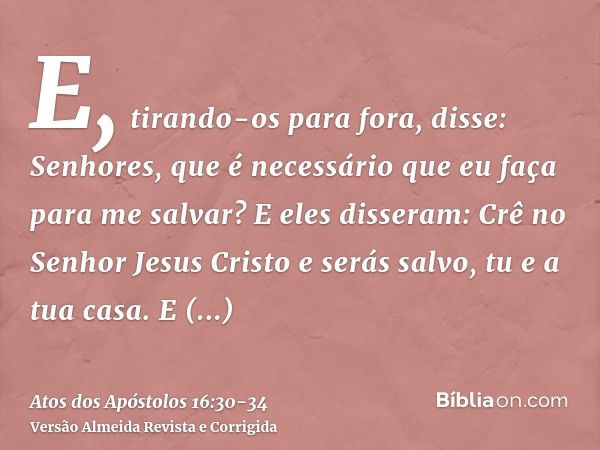 E, tirando-os para fora, disse: Senhores, que é necessário que eu faça para me salvar?E eles disseram: Crê no Senhor Jesus Cristo e serás salvo, tu e a tua casa