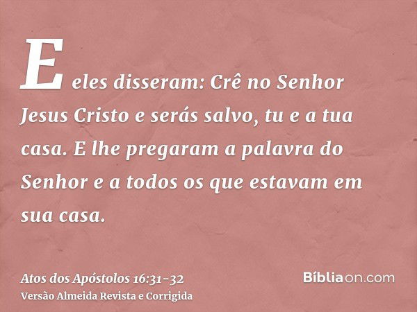 E eles disseram: Crê no Senhor Jesus Cristo e serás salvo, tu e a tua casa.E lhe pregaram a palavra do Senhor e a todos os que estavam em sua casa.