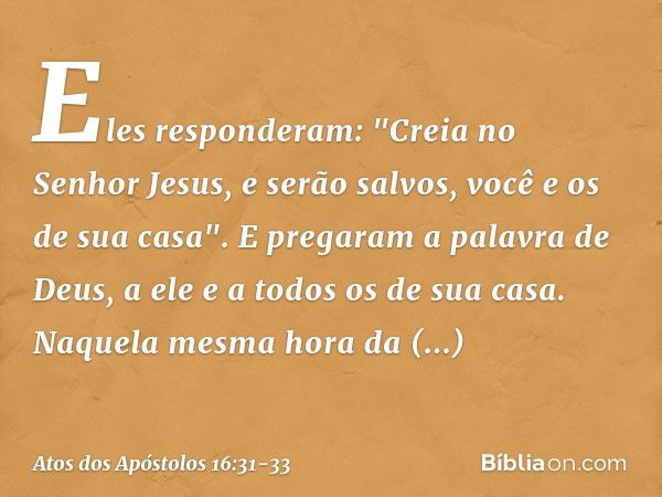 Eles responderam: "Creia no Senhor Jesus, e serão salvos, você e os de sua casa". E pregaram a palavra de Deus, a ele e a todos os de sua casa. Naquela mesma ho