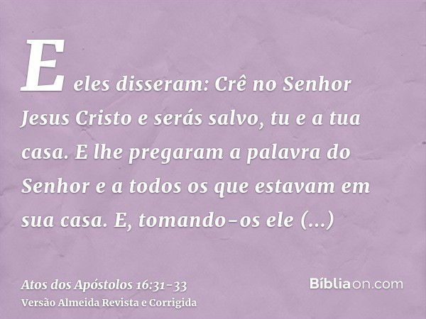 E eles disseram: Crê no Senhor Jesus Cristo e serás salvo, tu e a tua casa.E lhe pregaram a palavra do Senhor e a todos os que estavam em sua casa.E, tomando-os