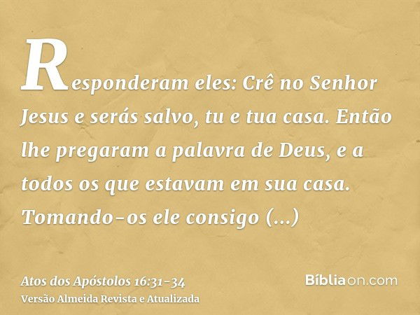 Responderam eles: Crê no Senhor Jesus e serás salvo, tu e tua casa.Então lhe pregaram a palavra de Deus, e a todos os que estavam em sua casa.Tomando-os ele con