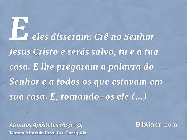 E eles disseram: Crê no Senhor Jesus Cristo e serás salvo, tu e a tua casa.E lhe pregaram a palavra do Senhor e a todos os que estavam em sua casa.E, tomando-os