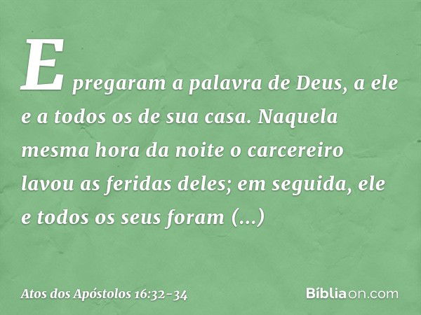 E pregaram a palavra de Deus, a ele e a todos os de sua casa. Naquela mesma hora da noite o carcereiro lavou as feridas deles; em seguida, ele e todos os seus f