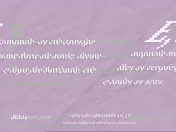 E, tomando-os ele consigo naquela mesma hora da noite, lavou-lhes os vergões; e logo foi batizado, ele e todos os seus.