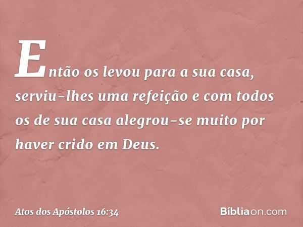 Então os levou para a sua casa, serviu-lhes uma refeição e com todos os de sua casa alegrou-se muito por haver crido em Deus. -- Atos dos Apóstolos 16:34