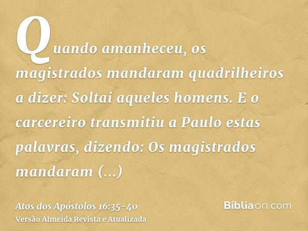 Quando amanheceu, os magistrados mandaram quadrilheiros a dizer: Soltai aqueles homens.E o carcereiro transmitiu a Paulo estas palavras, dizendo: Os magistrados