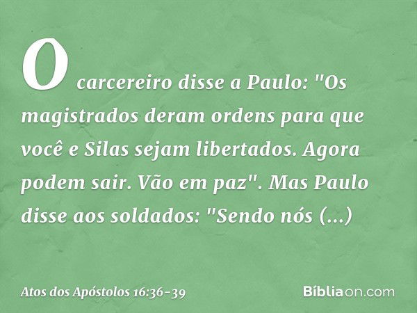 O carcereiro disse a Paulo: "Os magistrados deram ordens para que você e Silas sejam libertados. Agora podem sair. Vão em paz". Mas Paulo disse aos soldados: "S