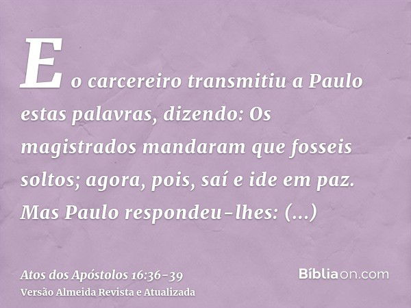 E o carcereiro transmitiu a Paulo estas palavras, dizendo: Os magistrados mandaram que fosseis soltos; agora, pois, saí e ide em paz.Mas Paulo respondeu-lhes: A