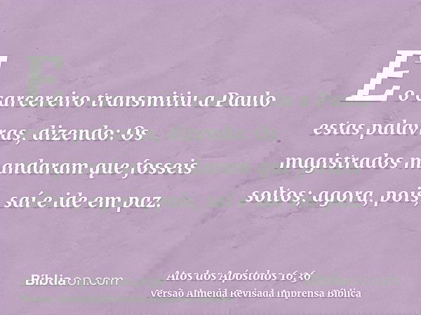 E o carcereiro transmitiu a Paulo estas palavras, dizendo: Os magistrados mandaram que fosseis soltos; agora, pois, saí e ide em paz.