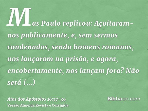 Mas Paulo replicou: Açoitaram-nos publicamente, e, sem sermos condenados, sendo homens romanos, nos lançaram na prisão, e agora, encobertamente, nos lançam fora