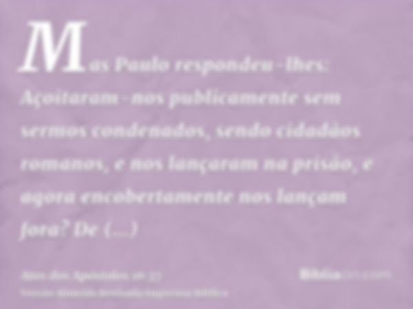 Mas Paulo respondeu-lhes: Açoitaram-nos publicamente sem sermos condenados, sendo cidadãos romanos, e nos lançaram na prisão, e agora encobertamente nos lançam 