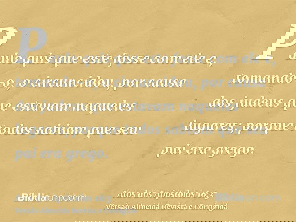 Paulo quis que este fosse com ele e, tomando-o, o circuncidou, por causa dos judeus que estavam naqueles lugares; porque todos sabiam que seu pai era grego.
