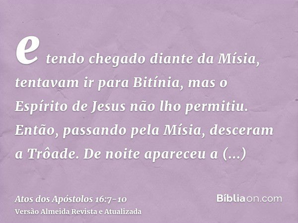 e tendo chegado diante da Mísia, tentavam ir para Bitínia, mas o Espírito de Jesus não lho permitiu.Então, passando pela Mísia, desceram a Trôade.De noite apare