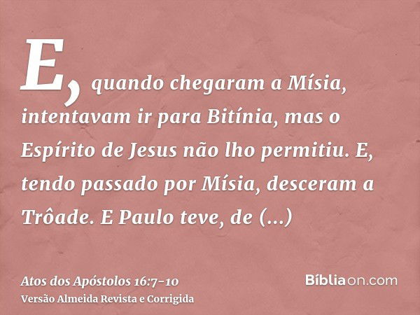 E, quando chegaram a Mísia, intentavam ir para Bitínia, mas o Espírito de Jesus não lho permitiu.E, tendo passado por Mísia, desceram a Trôade.E Paulo teve, de 