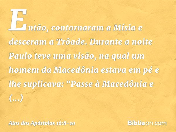 Então, contornaram a Mísia e desceram a Trôade. Durante a noite Paulo teve uma visão, na qual um homem da Macedônia estava em pé e lhe suplicava: "Passe à Maced