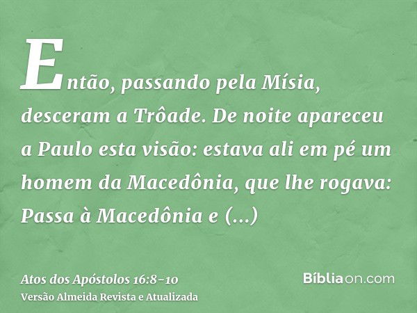 Então, passando pela Mísia, desceram a Trôade.De noite apareceu a Paulo esta visão: estava ali em pé um homem da Macedônia, que lhe rogava: Passa à Macedônia e 