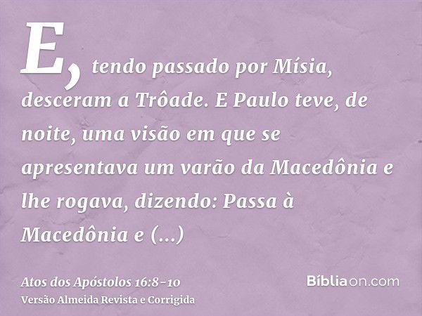 E, tendo passado por Mísia, desceram a Trôade.E Paulo teve, de noite, uma visão em que se apresentava um varão da Macedônia e lhe rogava, dizendo: Passa à Maced