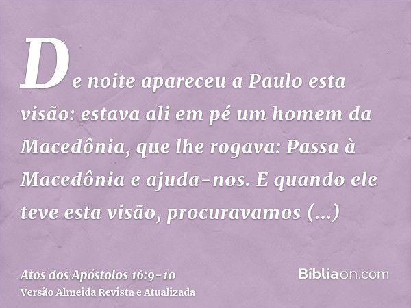 De noite apareceu a Paulo esta visão: estava ali em pé um homem da Macedônia, que lhe rogava: Passa à Macedônia e ajuda-nos.E quando ele teve esta visão, procur